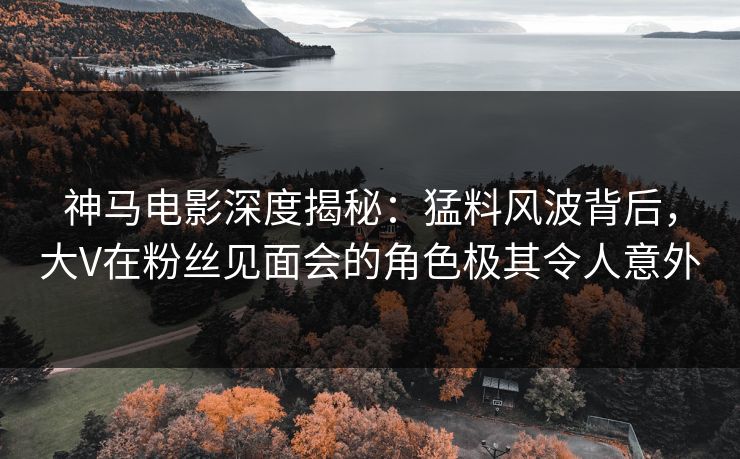 神马电影深度揭秘：猛料风波背后，大V在粉丝见面会的角色极其令人意外