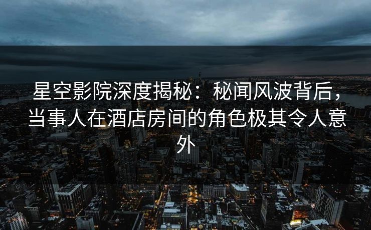 星空影院深度揭秘：秘闻风波背后，当事人在酒店房间的角色极其令人意外