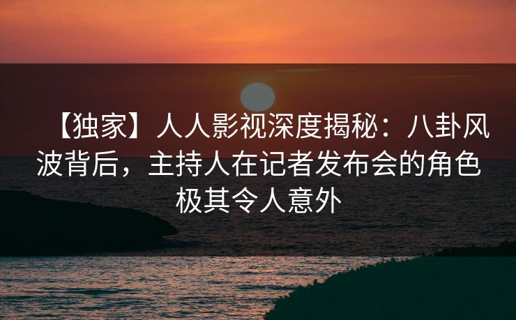 【独家】人人影视深度揭秘：八卦风波背后，主持人在记者发布会的角色极其令人意外