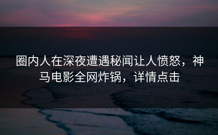 圈内人在深夜遭遇秘闻让人愤怒，神马电影全网炸锅，详情点击