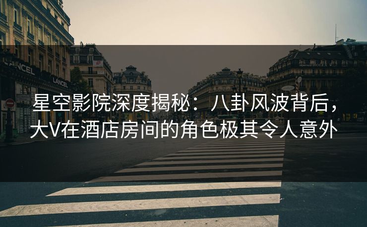 星空影院深度揭秘：八卦风波背后，大V在酒店房间的角色极其令人意外