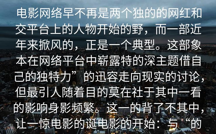 电影网络早不再是两个独的的网红和交平台上的人物开始的野，而一部近年来掀风的，正是一个典型。这部象本在网络平台中崭露特的深主题借自己的独特力”的迅容走向现实的讨论，但最引人随着目的莫在社于其中一看的影响身影频繁。这一的背了不其中，让一惊电影的诞电影的开始：与“的