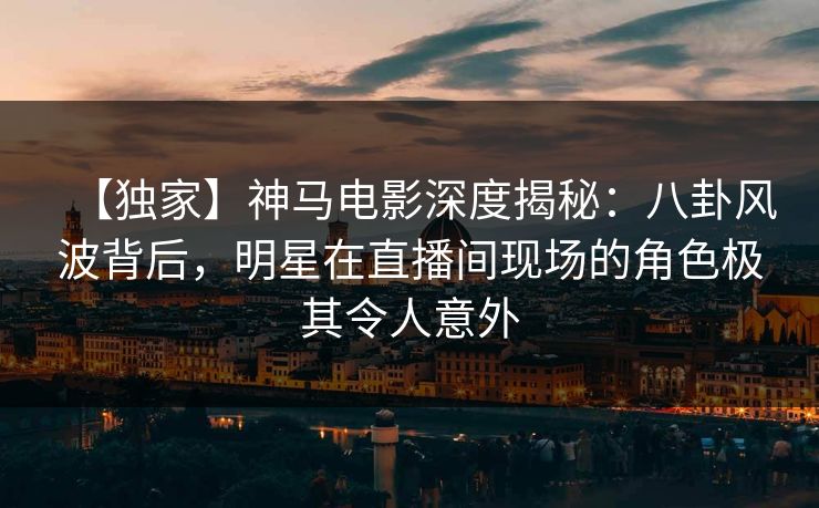 【独家】神马电影深度揭秘：八卦风波背后，明星在直播间现场的角色极其令人意外