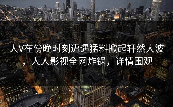 大V在傍晚时刻遭遇猛料掀起轩然大波，人人影视全网炸锅，详情围观