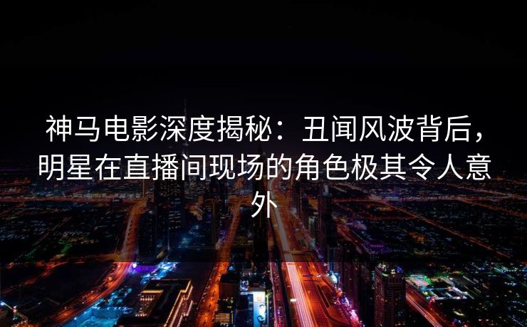 神马电影深度揭秘：丑闻风波背后，明星在直播间现场的角色极其令人意外