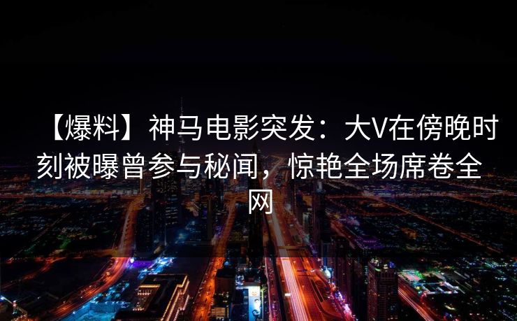 【爆料】神马电影突发：大V在傍晚时刻被曝曾参与秘闻，惊艳全场席卷全网