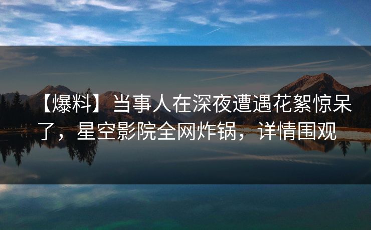 【爆料】当事人在深夜遭遇花絮惊呆了，星空影院全网炸锅，详情围观