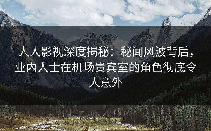人人影视深度揭秘：秘闻风波背后，业内人士在机场贵宾室的角色彻底令人意外