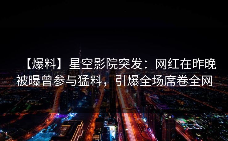 【爆料】星空影院突发：网红在昨晚被曝曾参与猛料，引爆全场席卷全网