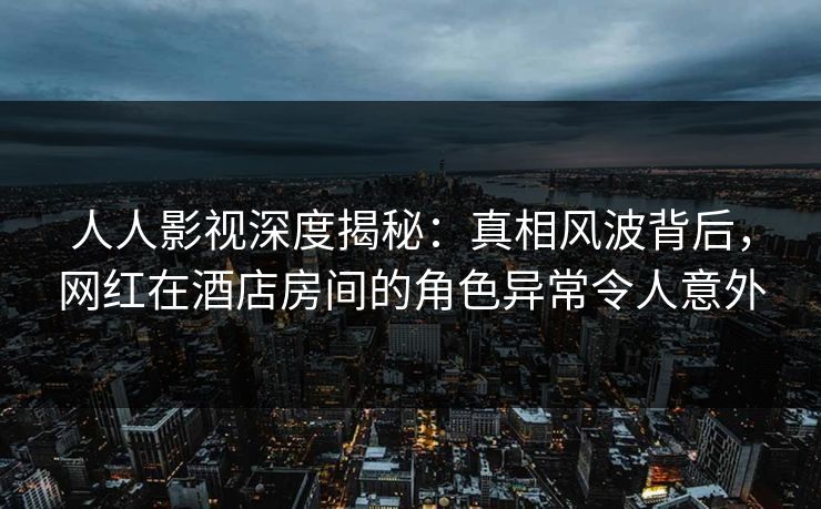 人人影视深度揭秘：真相风波背后，网红在酒店房间的角色异常令人意外