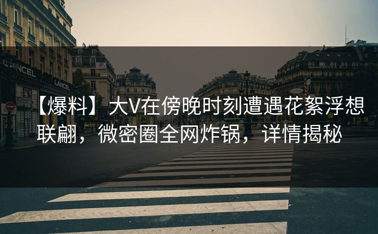 【爆料】大V在傍晚时刻遭遇花絮浮想联翩，微密圈全网炸锅，详情揭秘