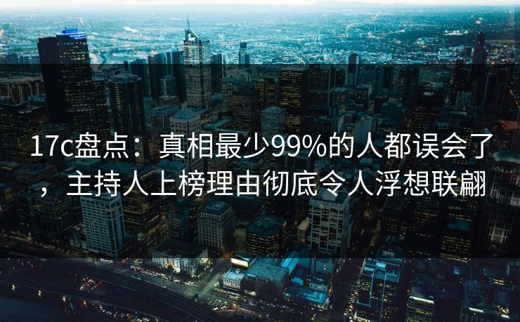17c盘点：真相最少99%的人都误会了，主持人上榜理由彻底令人浮想联翩