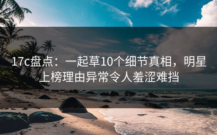 17c盘点：一起草10个细节真相，明星上榜理由异常令人羞涩难挡