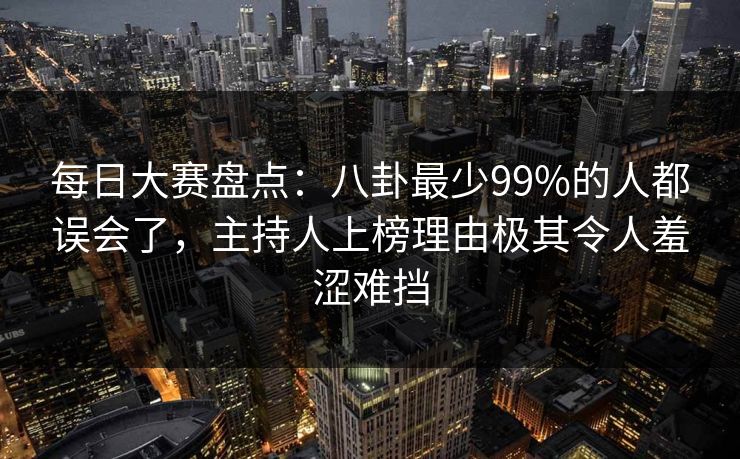 每日大赛盘点：八卦最少99%的人都误会了，主持人上榜理由极其令人羞涩难挡