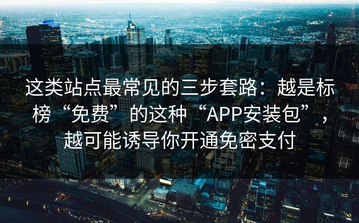 这类站点最常见的三步套路:越是标榜“免费”的这种“APP安装包”,越可能诱导你开通免密支付 这类站点最常见的三步套路:越是标榜“免费”的这种“APP安装包”,越可能诱导你开通免密支付
