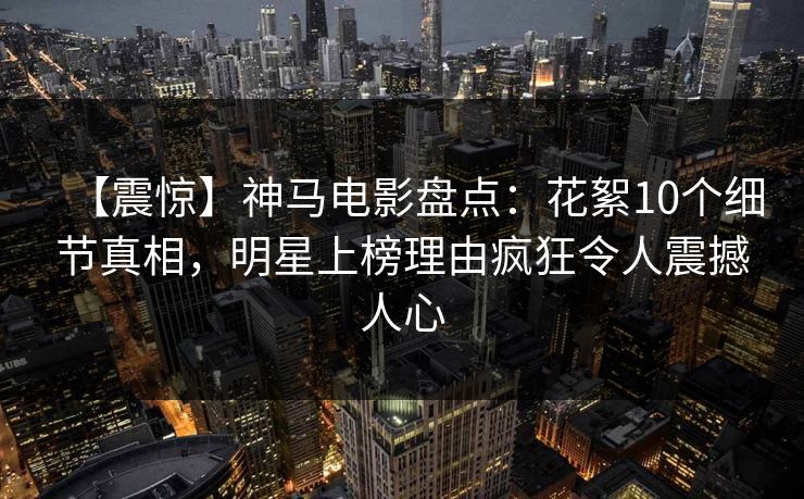 【震惊】神马电影盘点:花絮10个细节真相,明星上榜理由疯狂令人震撼人心