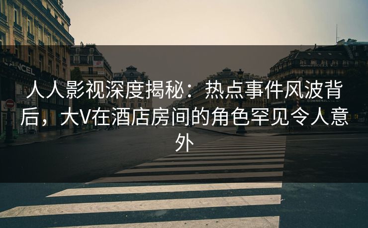 人人影视深度揭秘：热点事件风波背后，大V在酒店房间的角色罕见令人意外