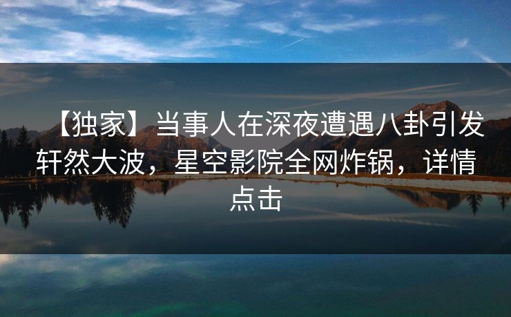 【独家】当事人在深夜遭遇八卦引发轩然大波,星空影院全网炸锅,详情点击