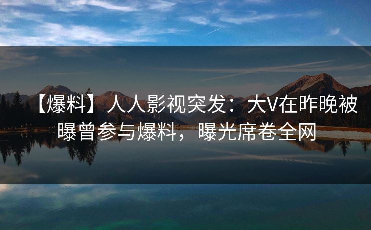 【爆料】人人影视突发：大V在昨晚被曝曾参与爆料，曝光席卷全网