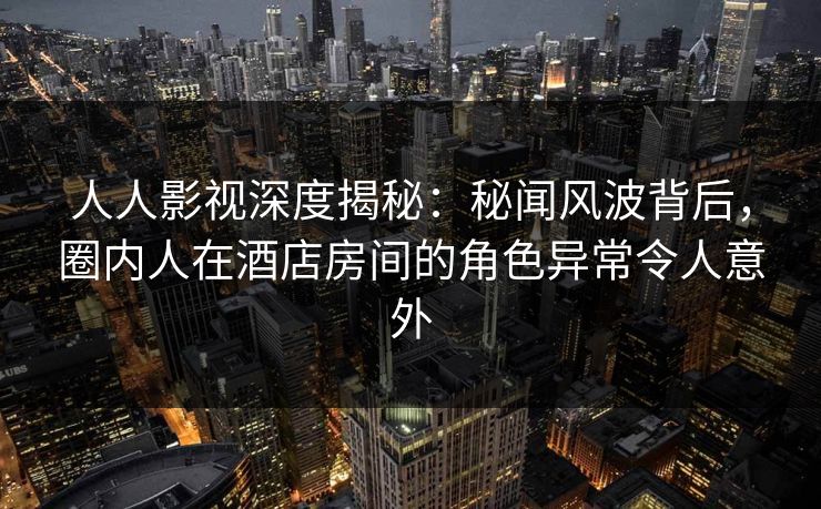 人人影视深度揭秘：秘闻风波背后，圈内人在酒店房间的角色异常令人意外