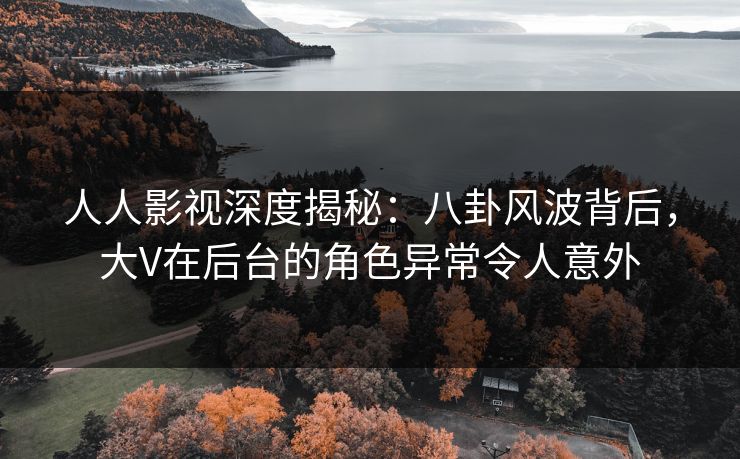 人人影视深度揭秘：八卦风波背后，大V在后台的角色异常令人意外