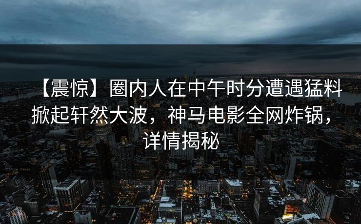 【震惊】圈内人在中午时分遭遇猛料掀起轩然大波，神马电影全网炸锅，详情揭秘