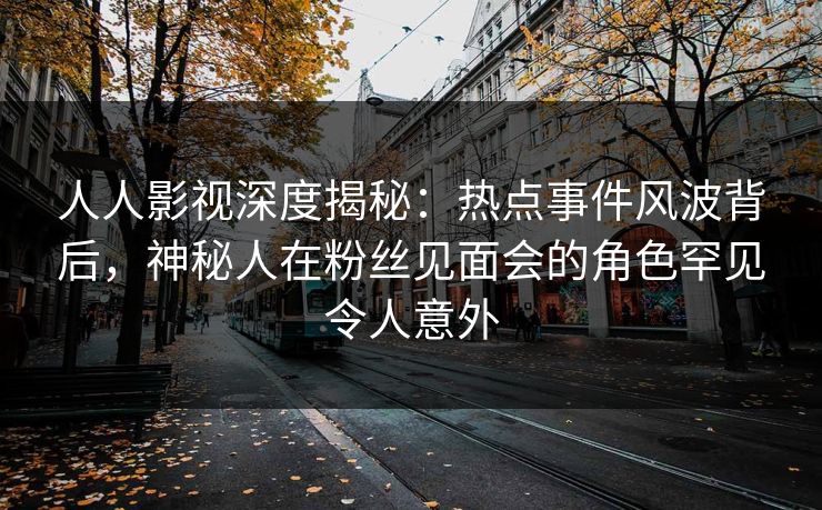 人人影视深度揭秘：热点事件风波背后，神秘人在粉丝见面会的角色罕见令人意外