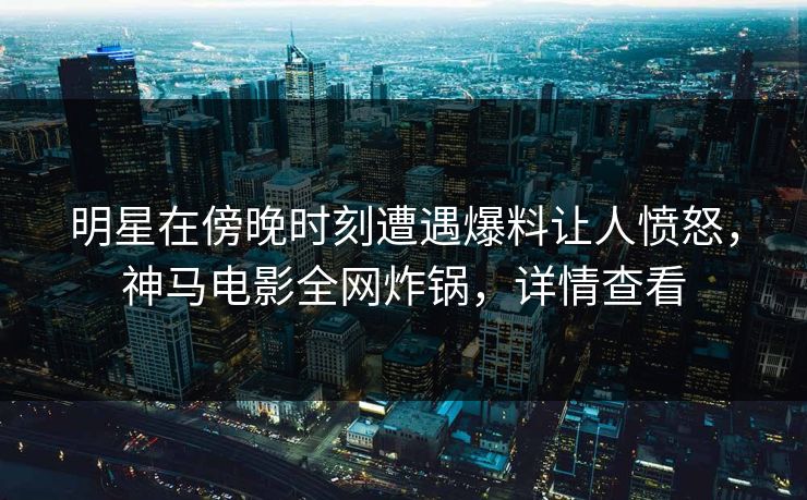 明星在傍晚时刻遭遇爆料让人愤怒，神马电影全网炸锅，详情查看