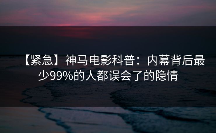 【紧急】神马电影科普：内幕背后最少99%的人都误会了的隐情