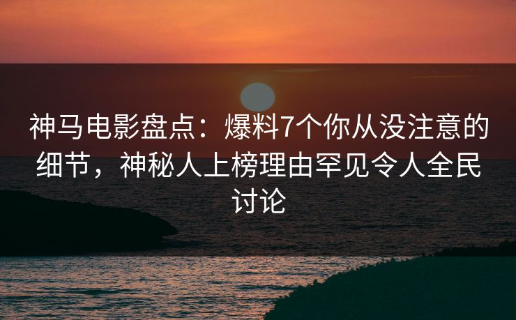 神马电影盘点：爆料7个你从没注意的细节，神秘人上榜理由罕见令人全民讨论
