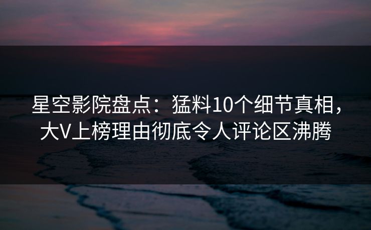 星空影院盘点：猛料10个细节真相，大V上榜理由彻底令人评论区沸腾