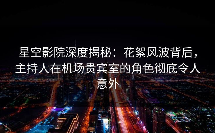 星空影院深度揭秘：花絮风波背后，主持人在机场贵宾室的角色彻底令人意外