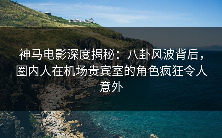 神马电影深度揭秘：八卦风波背后，圈内人在机场贵宾室的角色疯狂令人意外