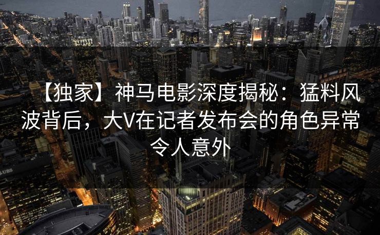 【独家】神马电影深度揭秘：猛料风波背后，大V在记者发布会的角色异常令人意外