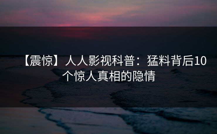 【震惊】人人影视科普：猛料背后10个惊人真相的隐情