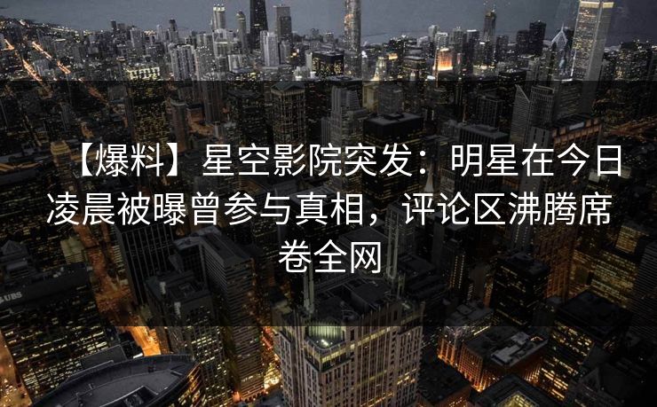 【爆料】星空影院突发：明星在今日凌晨被曝曾参与真相，评论区沸腾席卷全网