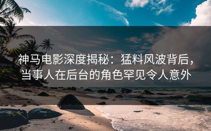 神马电影深度揭秘：猛料风波背后，当事人在后台的角色罕见令人意外