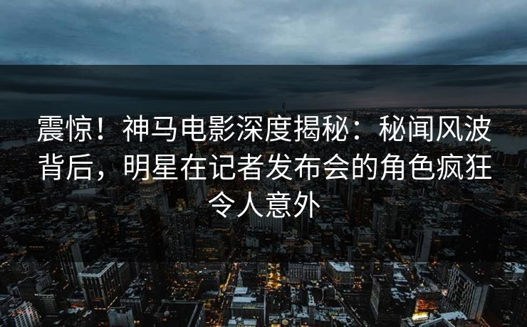 震惊！神马电影深度揭秘：秘闻风波背后，明星在记者发布会的角色疯狂令人意外