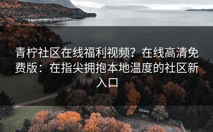青柠社区在线福利视频？在线高清免费版：在指尖拥抱本地温度的社区新入口