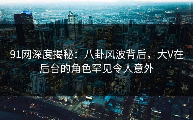 91网深度揭秘：八卦风波背后，大V在后台的角色罕见令人意外
