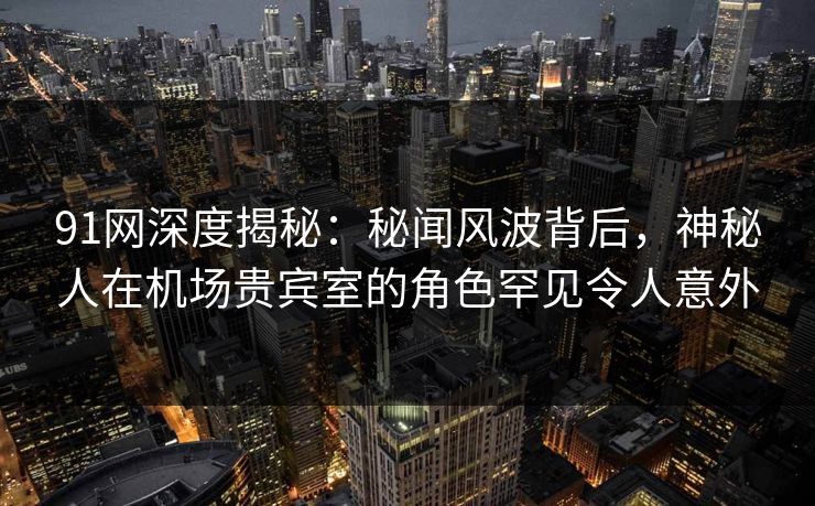 91网深度揭秘：秘闻风波背后，神秘人在机场贵宾室的角色罕见令人意外