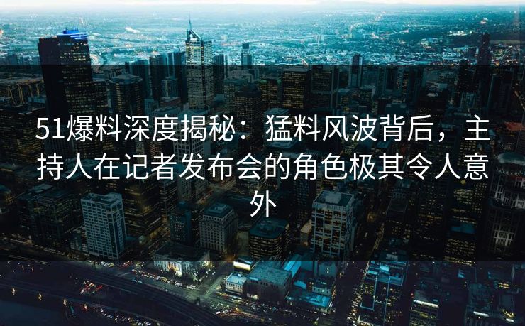 51爆料深度揭秘：猛料风波背后，主持人在记者发布会的角色极其令人意外