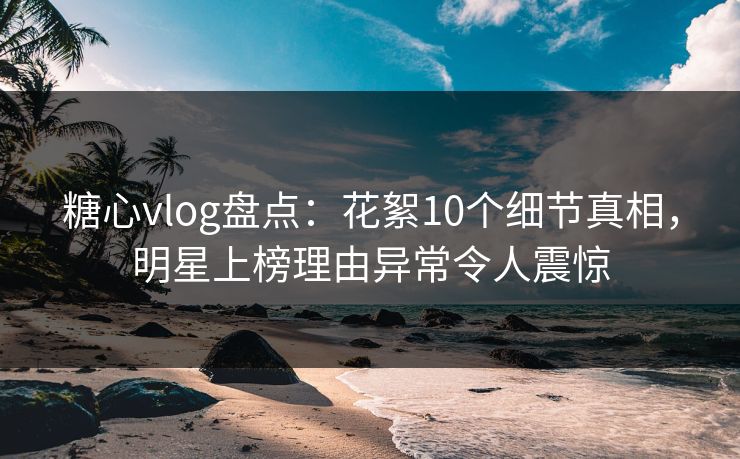 糖心vlog盘点：花絮10个细节真相，明星上榜理由异常令人震惊