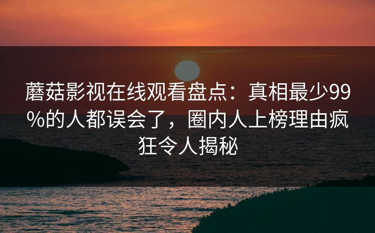 蘑菇影视在线观看盘点：真相最少99%的人都误会了，圈内人上榜理由疯狂令人揭秘
