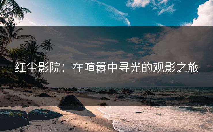 红尘影院：在喧嚣中寻光的观影之旅