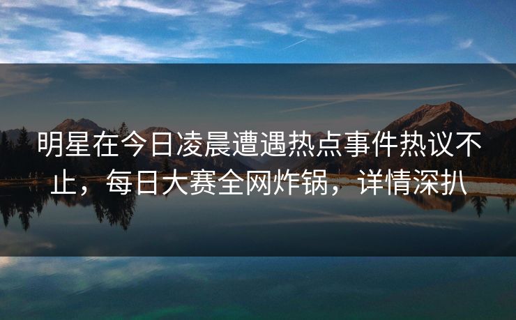 明星在今日凌晨遭遇热点事件热议不止，每日大赛全网炸锅，详情深扒