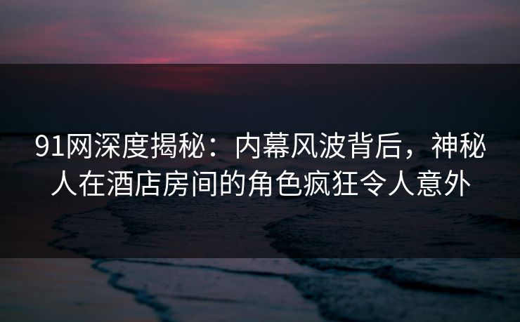 91网深度揭秘：内幕风波背后，神秘人在酒店房间的角色疯狂令人意外
