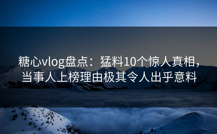 糖心vlog盘点：猛料10个惊人真相，当事人上榜理由极其令人出乎意料