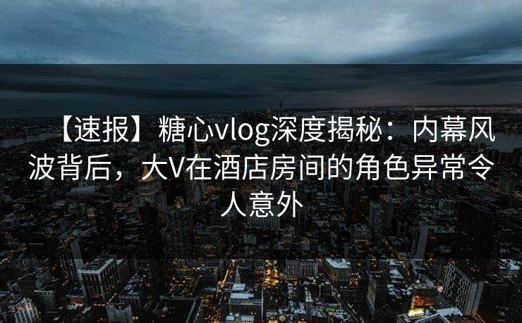 【速报】糖心vlog深度揭秘：内幕风波背后，大V在酒店房间的角色异常令人意外