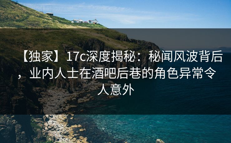【独家】17c深度揭秘：秘闻风波背后，业内人士在酒吧后巷的角色异常令人意外